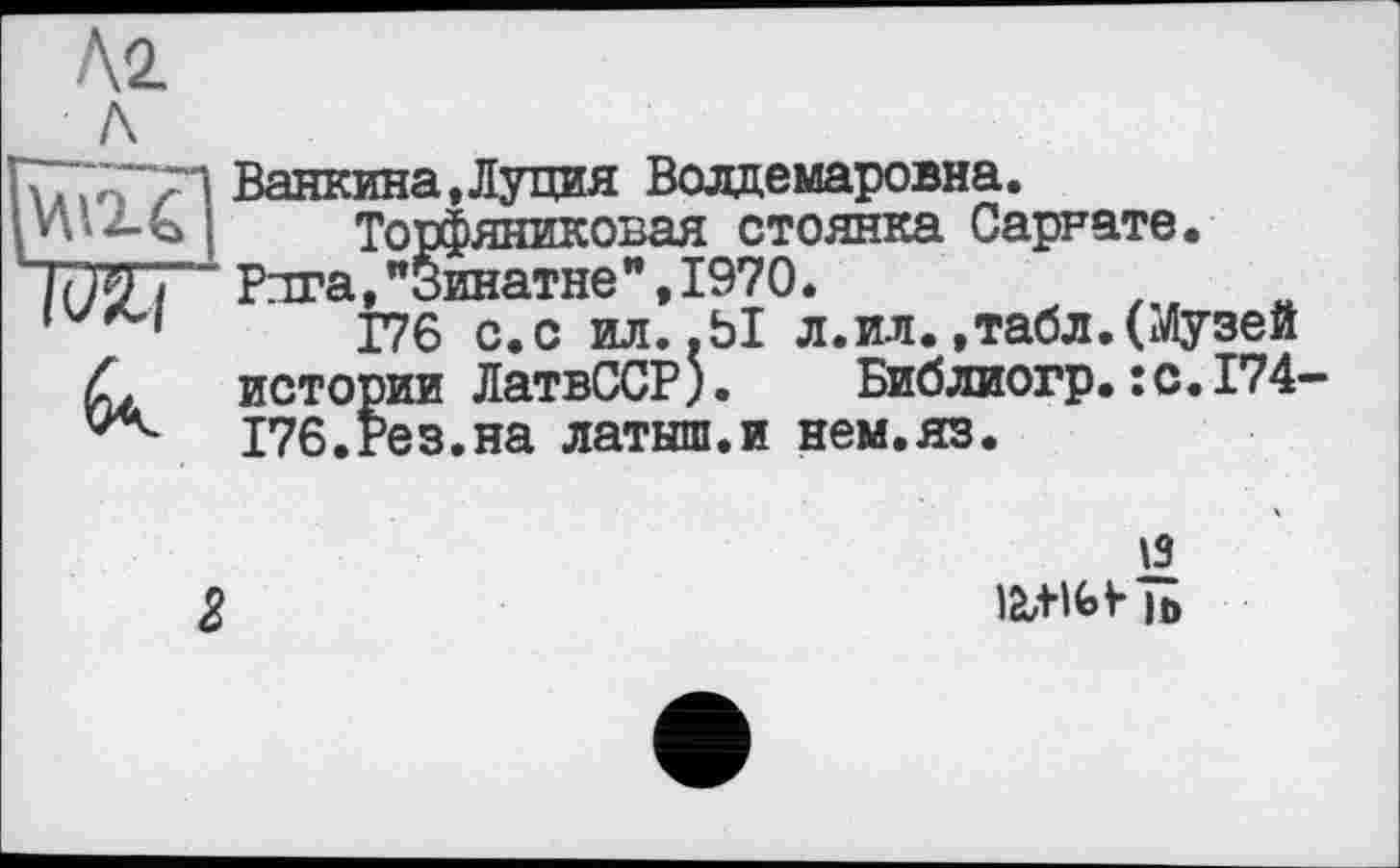 ﻿Г777;ГТ1 Ванкина,Луция Волдемаровна.
{ Торфяниковая стоянка Саррате.
“ Рига,"Зинатне",1970.
’	176 с.с ил..Ы л. ил.,табл.(Музей
С. истории ЛатвССР). Библиогр.:с.174-176.Рез.на латыш.и нем.яз.
